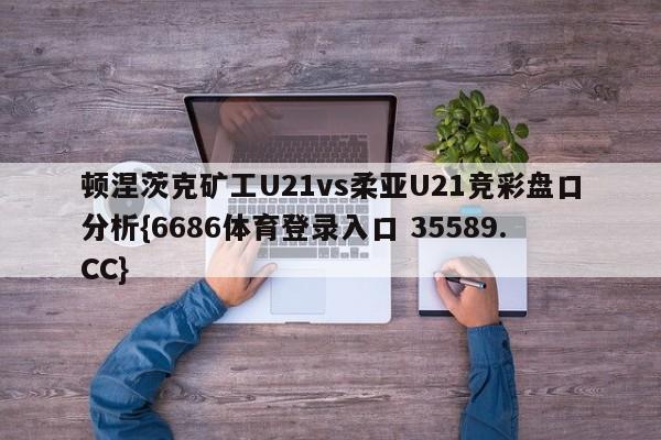 顿涅茨克矿工U21vs柔亚U21竞彩盘口分析{6686体育登录入口 35589.CC} 顿涅茨克矿工U21vs柔亚U21竞彩盘口分析{6686体育登录入口 35589.CC}