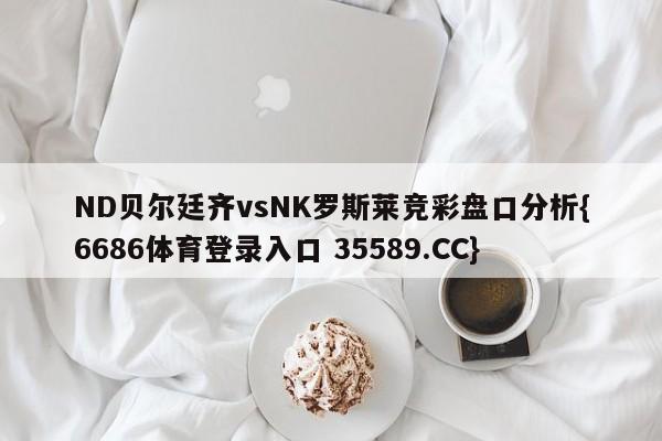 ND贝尔廷齐vsNK罗斯莱竞彩盘口分析{6686体育登录入口 35589.CC}