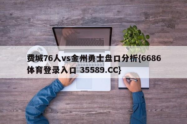费城76人vs金州勇士盘口分析{6686体育登录入口 35589.CC}