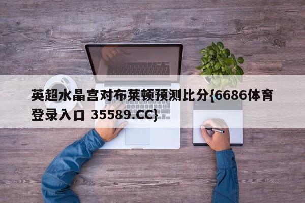 英超水晶宫对布莱顿预测比分{6686体育登录入口 35589.CC}