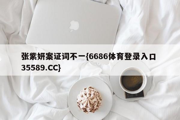 张紫妍案证词不一{6686体育登录入口 35589.CC}