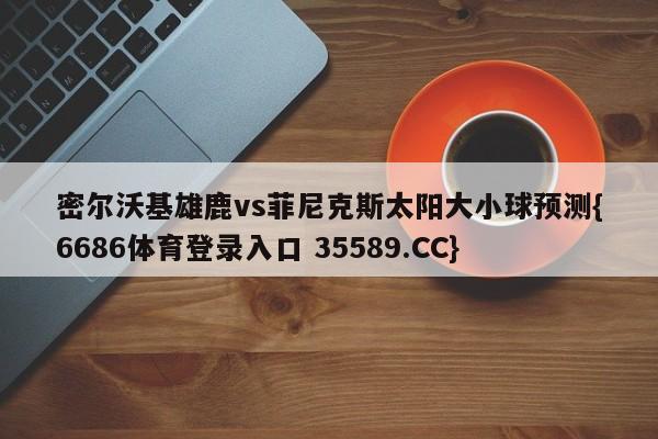密尔沃基雄鹿vs菲尼克斯太阳大小球预测{6686体育登录入口 35589.CC}