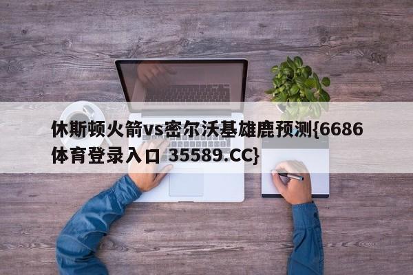 休斯顿火箭vs密尔沃基雄鹿预测{6686体育登录入口 35589.CC}