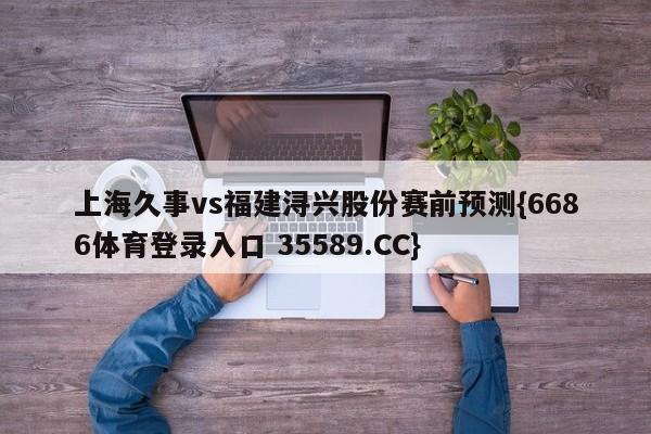 上海久事vs福建浔兴股份赛前预测{6686体育登录入口 35589.CC}