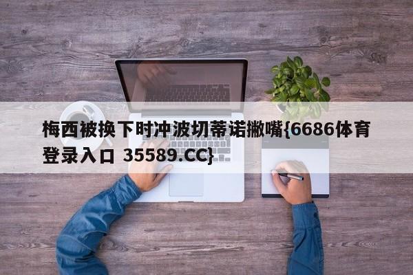梅西被换下时冲波切蒂诺撇嘴{6686体育登录入口 35589.CC}