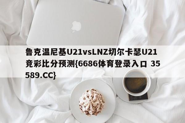 鲁克温尼基U21vsLNZ切尔卡瑟U21竞彩比分预测{6686体育登录入口 35589.CC}