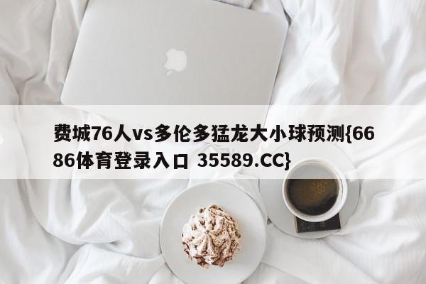 费城76人vs多伦多猛龙大小球预测{6686体育登录入口 35589.CC}