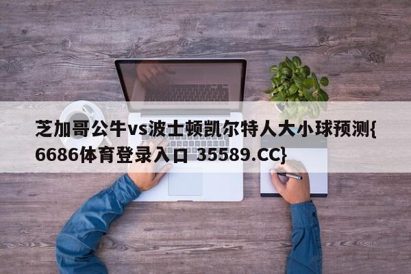 芝加哥公牛vs波士顿凯尔特人大小球预测{6686体育登录入口 35589.CC}