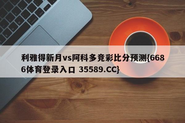 利雅得新月vs阿科多竞彩比分预测{6686体育登录入口 35589.CC}