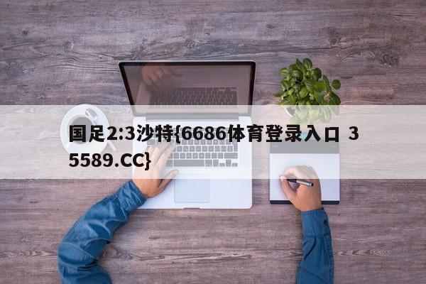 国足2:3沙特{6686体育登录入口 35589.CC}