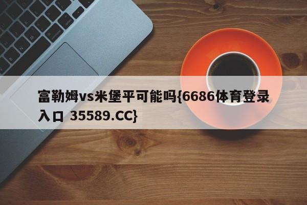 富勒姆vs米堡平可能吗{6686体育登录入口 35589.CC}