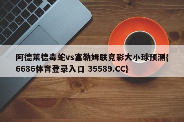 阿德莱德毒蛇vs富勒姆联竞彩大小球预测{6686体育登录入口 35589.CC}