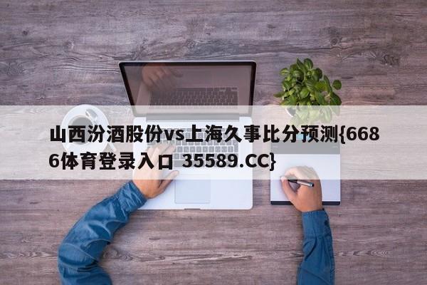 山西汾酒股份vs上海久事比分预测{6686体育登录入口 35589.CC}
