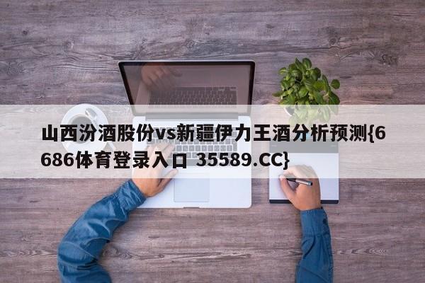 山西汾酒股份vs新疆伊力王酒分析预测{6686体育登录入口 35589.CC}