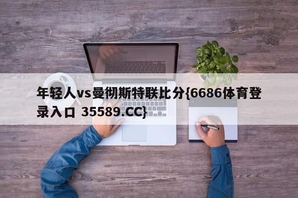 年轻人vs曼彻斯特联比分{6686体育登录入口 35589.CC}