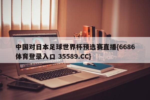中国对日本足球世界杯预选赛直播{6686体育登录入口 35589.CC}