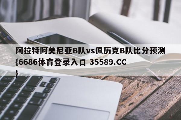 阿拉特阿美尼亚B队vs佩历克B队比分预测{6686体育登录入口 35589.CC}