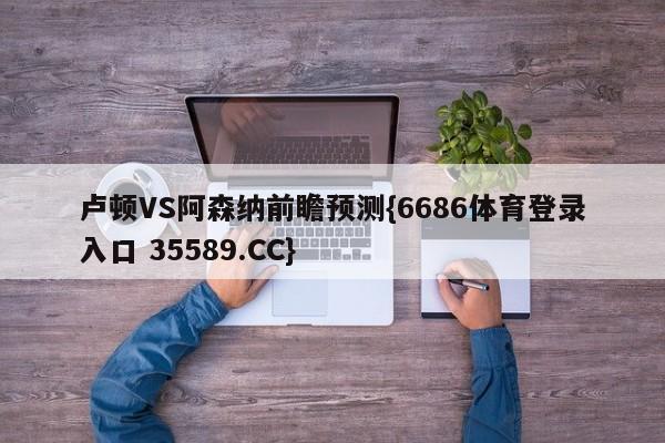 卢顿VS阿森纳前瞻预测{6686体育登录入口 35589.CC}