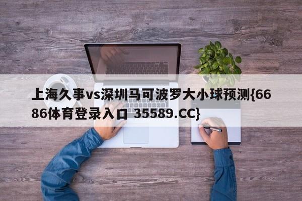上海久事vs深圳马可波罗大小球预测{6686体育登录入口 35589.CC}