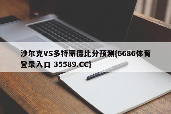 沙尔克VS多特蒙德比分预测{6686体育登录入口 35589.CC}