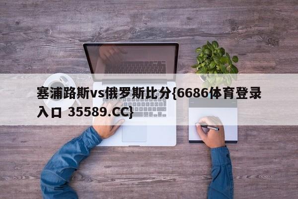 塞浦路斯vs俄罗斯比分{6686体育登录入口 35589.CC}