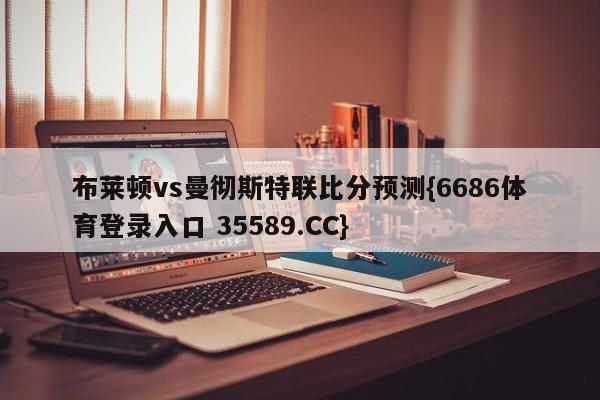 布莱顿vs曼彻斯特联比分预测{6686体育登录入口 35589.CC}