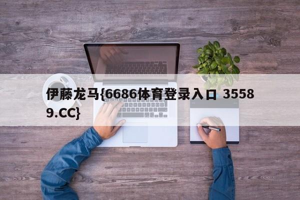 伊藤龙马{6686体育登录入口 35589.CC}