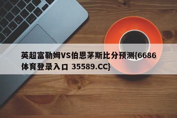 英超富勒姆VS伯恩茅斯比分预测{6686体育登录入口 35589.CC}