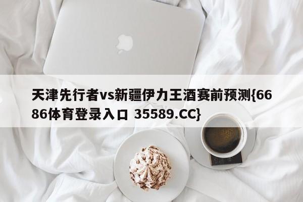 天津先行者vs新疆伊力王酒赛前预测{6686体育登录入口 35589.CC} 天津先行者vs新疆伊力王酒赛前预测{6686体育登录入口 35589.CC}