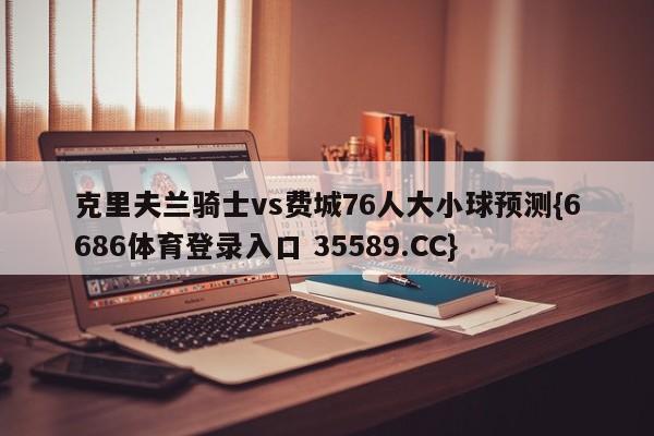 克里夫兰骑士vs费城76人大小球预测{6686体育登录入口 35589.CC}