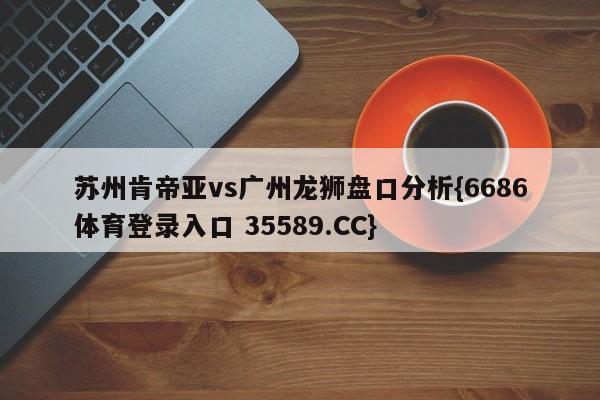 苏州肯帝亚vs广州龙狮盘口分析{6686体育登录入口 35589.CC}