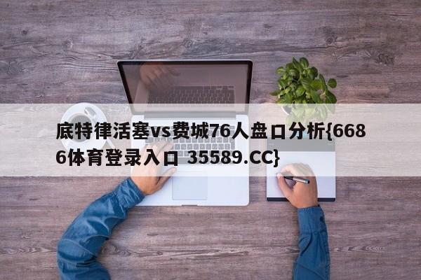 底特律活塞vs费城76人盘口分析{6686体育登录入口 35589.CC}