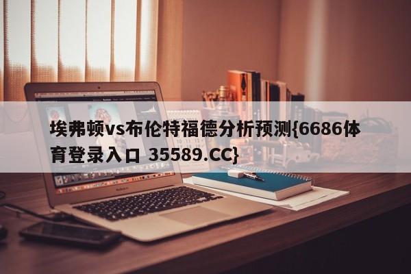 埃弗顿vs布伦特福德分析预测{6686体育登录入口 35589.CC}
