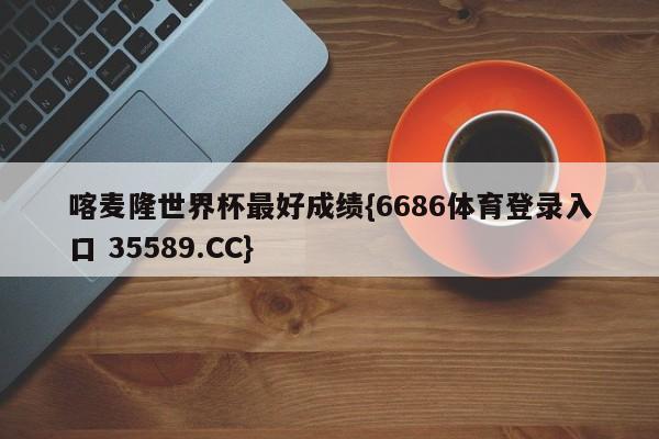 喀麦隆世界杯最好成绩{6686体育登录入口 35589.CC}