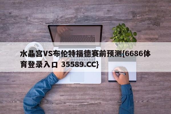 水晶宫VS布伦特福德赛前预测{6686体育登录入口 35589.CC}