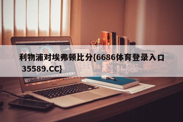 利物浦对埃弗顿比分{6686体育登录入口 35589.CC}