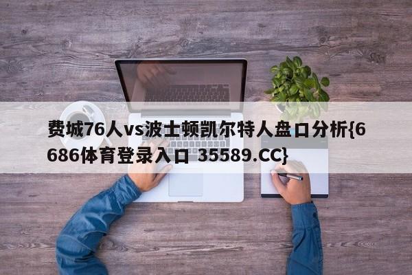 费城76人vs波士顿凯尔特人盘口分析{6686体育登录入口 35589.CC} 费城76人vs波士顿凯尔特人盘口分析{6686体育登录入口 35589.CC}