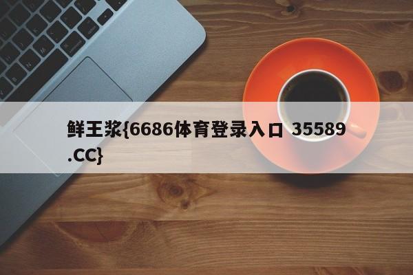 鲜王浆{6686体育登录入口 35589.CC}