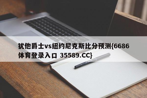 犹他爵士vs纽约尼克斯比分预测{6686体育登录入口 35589.CC}