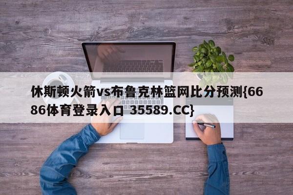 休斯顿火箭vs布鲁克林篮网比分预测{6686体育登录入口 35589.CC}