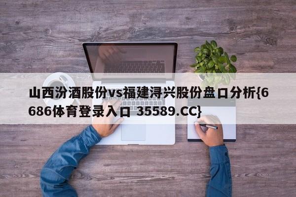 山西汾酒股份vs福建浔兴股份盘口分析{6686体育登录入口 35589.CC} 山西汾酒股份vs福建浔兴股份盘口分析{6686体育登录入口 35589.CC}