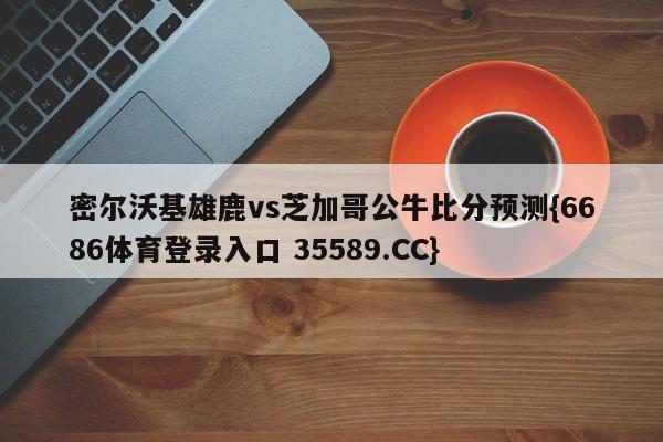 密尔沃基雄鹿vs芝加哥公牛比分预测{6686体育登录入口 35589.CC} 密尔沃基雄鹿vs芝加哥公牛比分预测{6686体育登录入口 35589.CC}