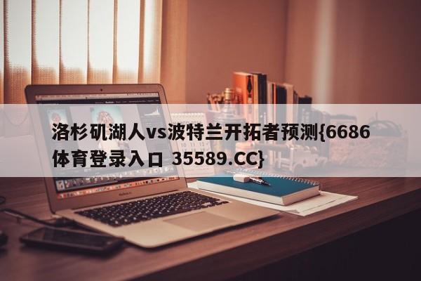 洛杉矶湖人vs波特兰开拓者预测{6686体育登录入口 35589.CC} 洛杉矶湖人vs波特兰开拓者预测{6686体育登录入口 35589.CC}