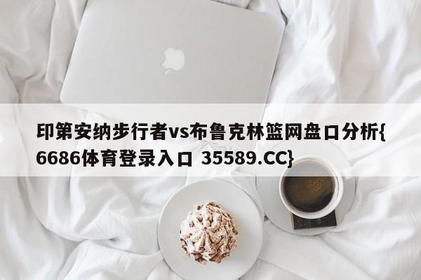 印第安纳步行者vs布鲁克林篮网盘口分析{6686体育登录入口 35589.CC} 印第安纳步行者vs布鲁克林篮网盘口分析{6686体育登录入口 35589.CC}