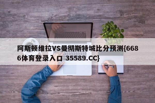 阿斯顿维拉VS曼彻斯特城比分预测{6686体育登录入口 35589.CC}
