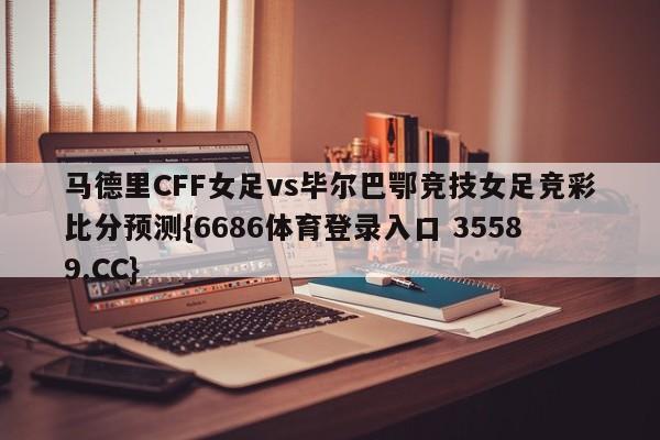 马德里CFF女足vs毕尔巴鄂竞技女足竞彩比分预测{6686体育登录入口 35589.CC}