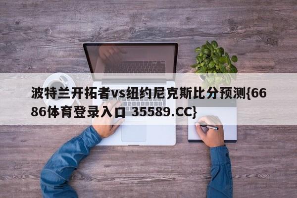 波特兰开拓者vs纽约尼克斯比分预测{6686体育登录入口 35589.CC} 波特兰开拓者vs纽约尼克斯比分预测{6686体育登录入口 35589.CC}