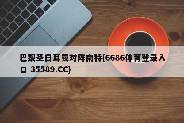巴黎圣日耳曼对阵南特{6686体育登录入口 35589.CC}