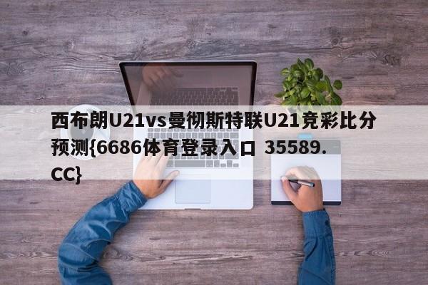 西布朗U21vs曼彻斯特联U21竞彩比分预测{6686体育登录入口 35589.CC}