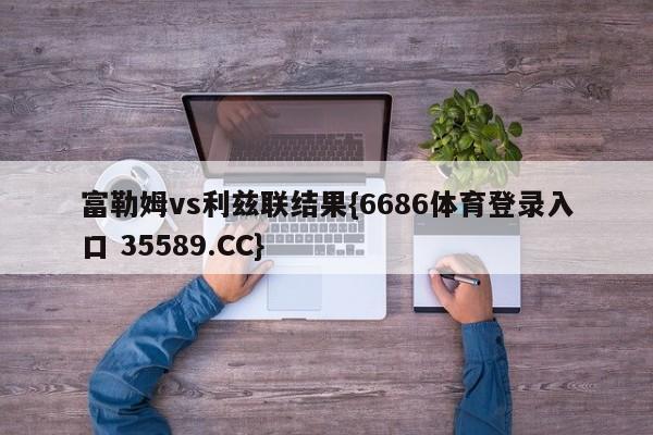 富勒姆vs利兹联结果{6686体育登录入口 35589.CC}